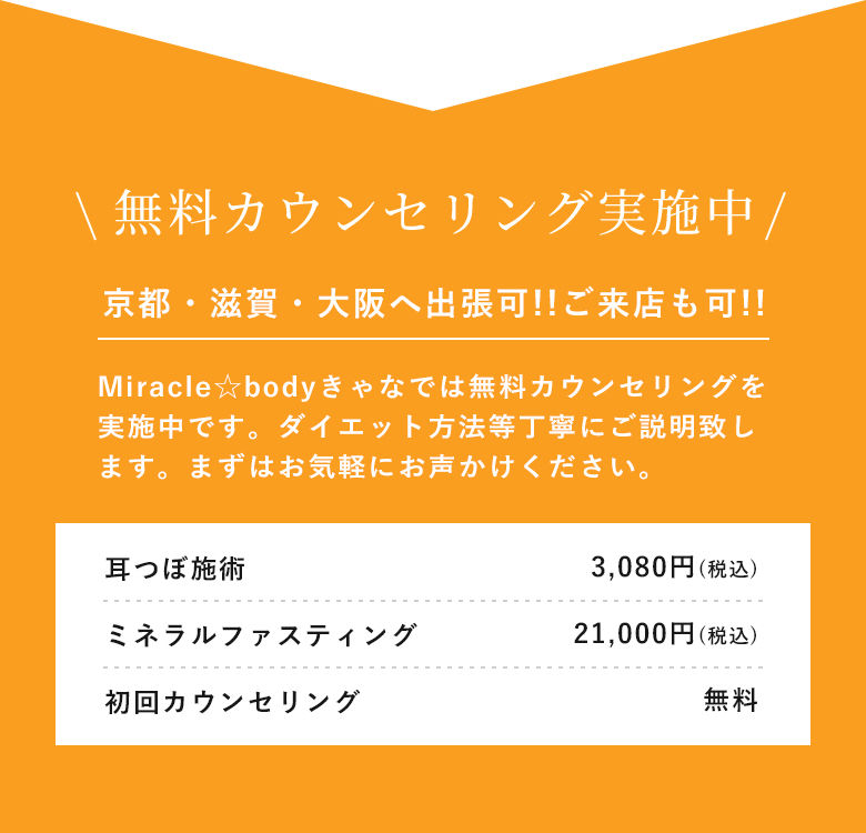 無料カウンセリング実施中 京都・滋賀・大阪へ出張可!!ご来店も可!! Miracle☆bodyきゃなでは無料カウンセリングを実施中です。ダイエット方法等丁寧にご説明致します。まずはお気軽にお声かけください。 耳つぼ施術 3,080円(税込) ミネラルファスティング 21,000円(税込) 初回カウンセリング 無料